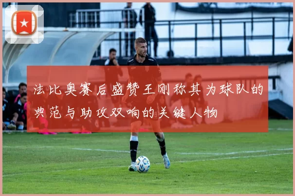 法比奥赛后盛赞王刚称其为球队的典范与助攻双响的关键人物